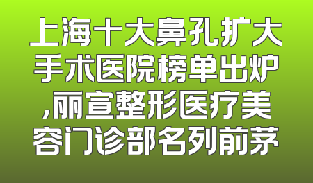 上海十大鼻孔扩大手术医院榜单出炉，丽宣整形医疗美容门诊部名列前茅