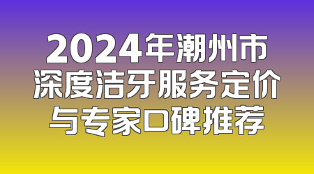 2024年潮州市深度洁牙服务定价与专家口碑推荐