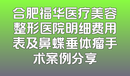 合肥福华医疗美容整形医院明细费用表及鼻蝶垂体瘤手术案例分享