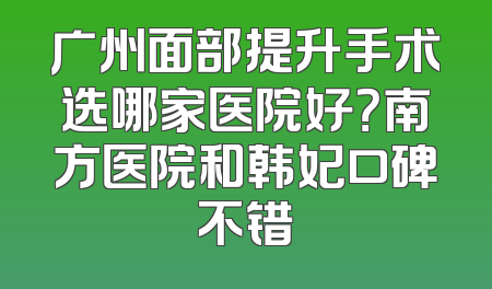 广州面部提升手术选哪家医院好？南方医院和韩妃口碑不错