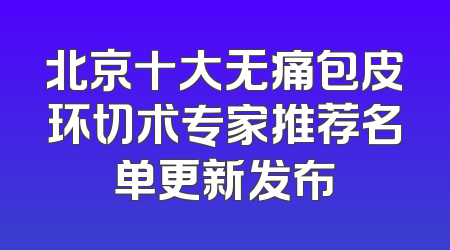 北京十大无痛包皮环切术专家推荐名单更新发布