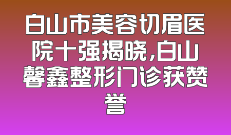 白山市美容切眉医院十强揭晓，白山馨鑫整形门诊获赞誉