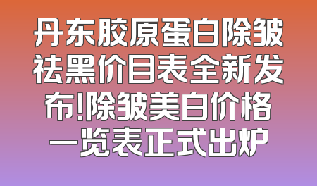 丹东胶原蛋白除皱祛黑价目表全新发布！除皱美白价格一览表正式出炉