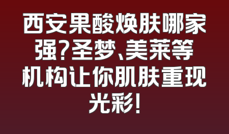 西安果酸焕肤哪家强？圣梦、美莱等机构让你肌肤重现光彩！