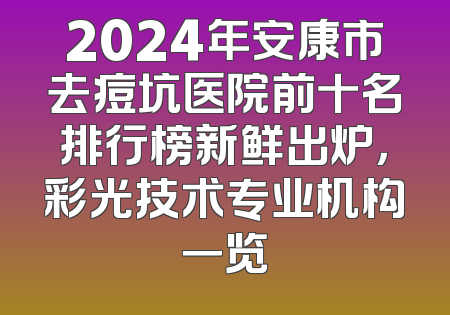 2024年安康市去痘坑医院前十名排行榜新鲜出炉，彩光技术专业机构一览