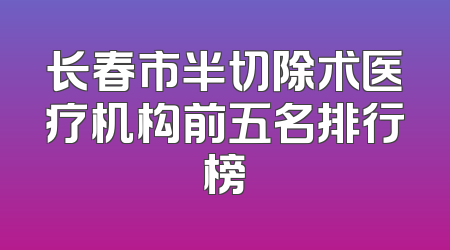 长春市半切除术医疗机构前五名排行榜