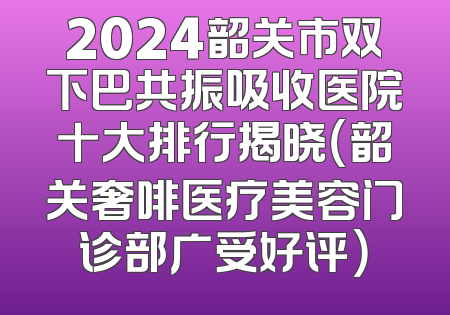 2024韶关市双下巴共振吸收医院十大排行揭晓（韶关奢啡医疗美容门诊部广受好评）