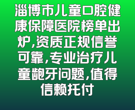 淄博市儿童口腔健康保障医院榜单出炉，资质正规信誉可靠，专业治疗儿童龅牙问题，值得信赖托付