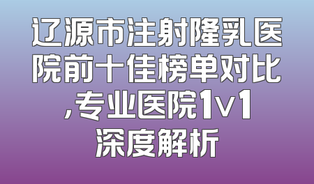 辽源市注射隆乳医院前十佳榜单对比，专业医院1v1深度解析