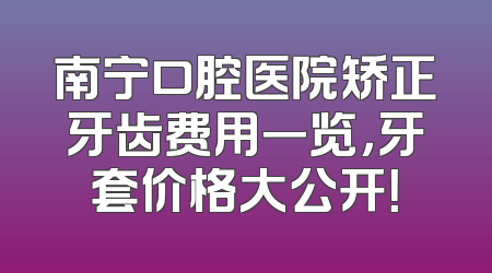南宁口腔医院矫正牙齿费用一览，牙套价格大公开！