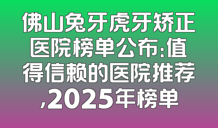 佛山兔牙虎牙矫正医院榜单公布：值得信赖的医院推荐，2025年榜单