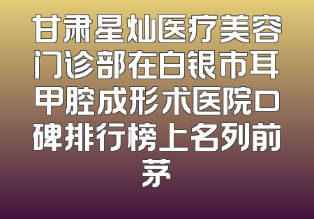 甘肃星灿医疗美容门诊部在白银市耳甲腔成形术医院口碑排行榜上名列前茅