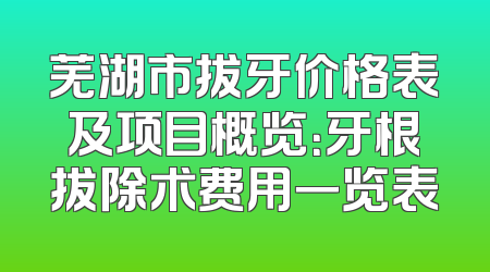 芜湖市拔牙价格表及项目概览：牙根拔除术费用一览表