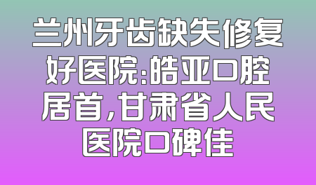 兰州牙齿缺失修复好医院：皓亚口腔居首，甘肃省人民医院口碑佳