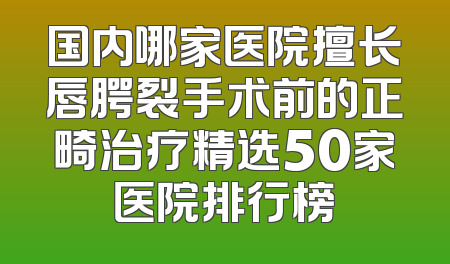 国内哪家医院擅长唇腭裂手术前的正畸治疗精选50家医院排行榜