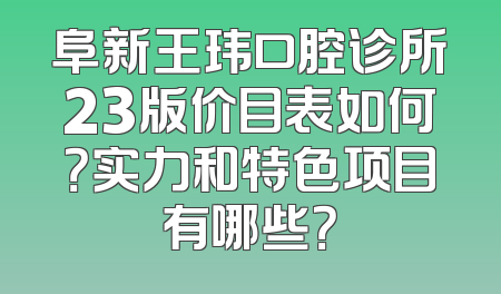 阜新王玮口腔诊所23版价目表如何？实力和特色项目有哪些？