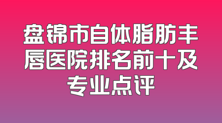 盘锦市自体脂肪丰唇医院排名前十及专业点评