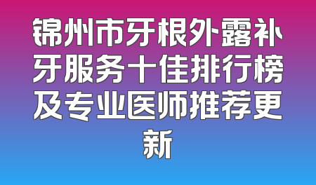 锦州市牙根外露补牙服务十佳排行榜及专业医师推荐更新