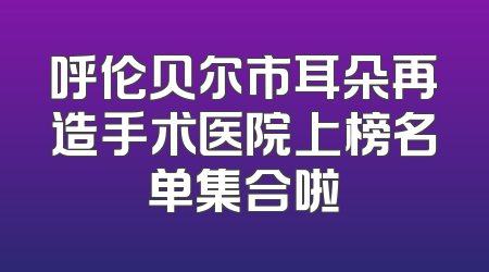 呼伦贝尔市耳朵再造手术医院上榜名单集合啦