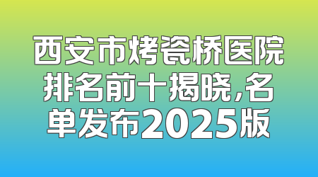 西安市烤瓷桥医院排名前十揭晓，名单发布2025版