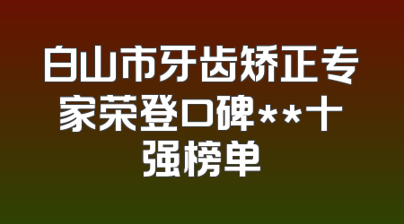 白山市牙齿矫正专家荣登口碑**十强榜单