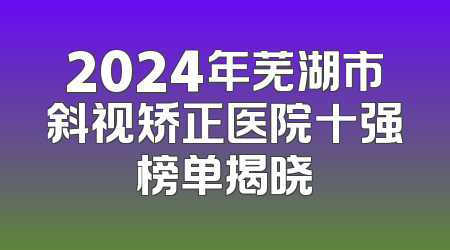 2024年芜湖市斜视矫正医院十强榜单揭晓