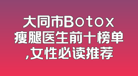 大同市Botox瘦腿医生前十榜单，女性必读推荐