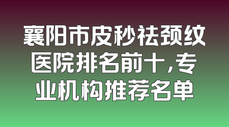 襄阳市皮秒祛颈纹医院排名前十，专业机构推荐名单