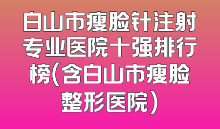 白山市瘦脸针注射专业医院十强排行榜（含白山市瘦脸整形医院）