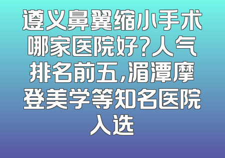 遵义鼻翼缩小手术哪家医院好？人气排名前五，湄潭摩登美学等知名医院入选