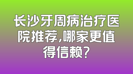 长沙牙周病治疗医院推荐，哪家更值得信赖？