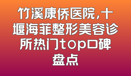 竹溪康侨医院，十堰海菲整形美容诊所热门top口碑盘点
