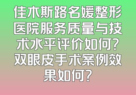 佳木斯路名媛整形医院服务质量与技术水平评价如何？双眼皮手术案例效果如何？