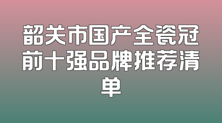 韶关市国产全瓷冠前十强品牌推荐清单