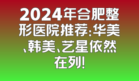 2024年合肥整形医院推荐：华美、韩美、艺星依然在列！