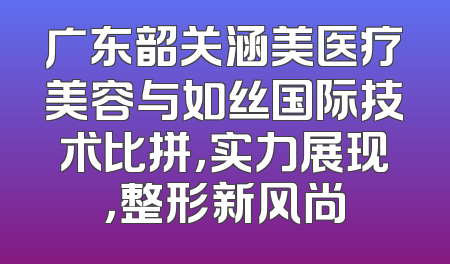 广东韶关涵美医疗美容与如丝国际技术比拼，实力展现，整形新风尚
