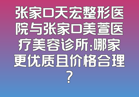 张家口天宏整形医院与张家口美萱医疗美容诊所：哪家更优质且价格合理？