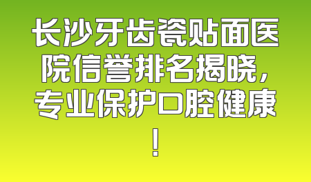 长沙牙齿瓷贴面医院信誉排名揭晓，专业保护口腔健康！