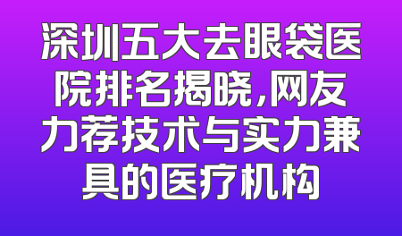 深圳五大去眼袋医院排名揭晓，网友力荐技术与实力兼具的医疗机构