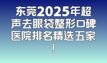 东莞2025年超声去眼袋整形口碑医院排名精选五家！
