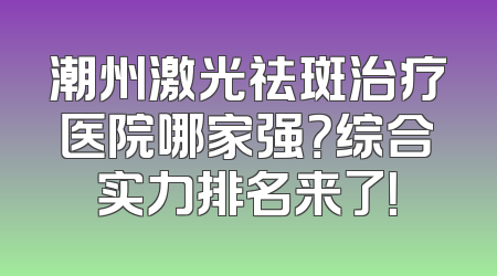潮州激光祛斑治疗医院哪家强？综合实力排名来了！
