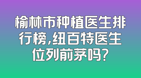 榆林市种植医生排行榜，纽百特医生位列前茅吗？