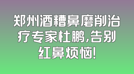 郑州酒糟鼻磨削治疗专家杜鹏，告别红鼻烦恼！