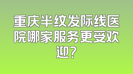 重庆半纹发际线医院哪家服务更受欢迎？
