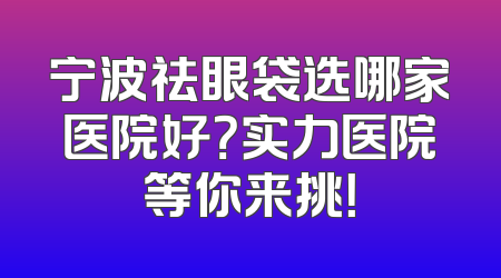 宁波祛眼袋选哪家医院好？实力医院等你来挑！