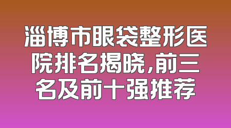 淄博市眼袋整形医院排名揭晓，前三名及前十强推荐