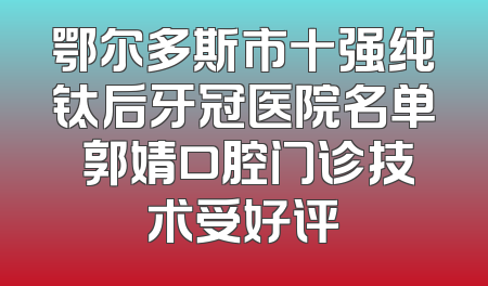 鄂尔多斯市十强纯钛后牙冠医院名单 郭婧口腔门诊技术受好评