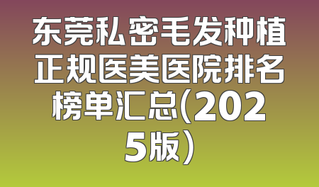 东莞私密毛发种植正规医美医院排名榜单汇总（2025版）