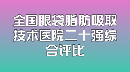 全国眼袋脂肪吸取技术医院二十强综合评比