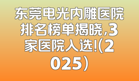 东莞电光内雕医院排名榜单揭晓，3家医院入选!（2025）